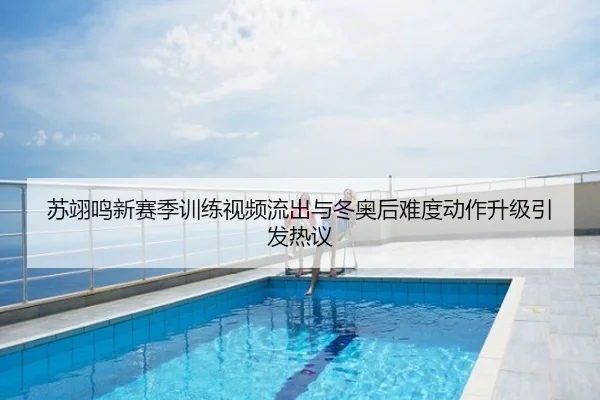 苏翊鸣新赛季训练视频流出与冬奥后难度动作升级引发热议
