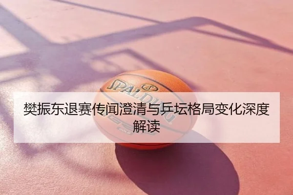 樊振东退赛传闻澄清与乒坛格局变化深度解读