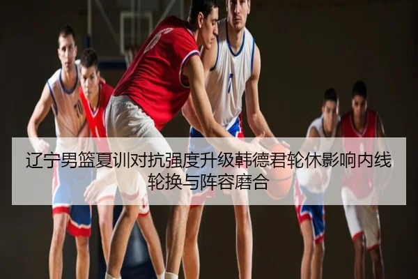 辽宁男篮夏训对抗强度升级韩德君轮休影响内线轮换与阵容磨合