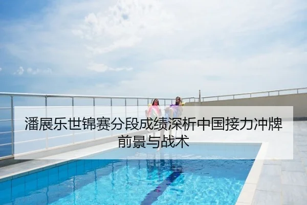 潘展乐世锦赛分段成绩深析中国接力冲牌前景与战术