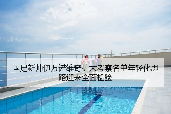 国足新帅伊万诺维奇扩大考察名单年轻化思路迎来全面检验