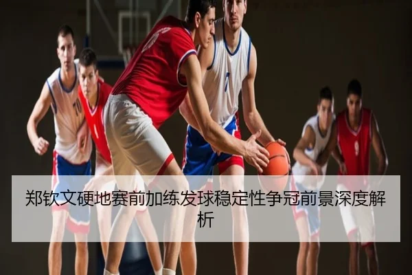郑钦文硬地赛前加练发球稳定性争冠前景深度解析