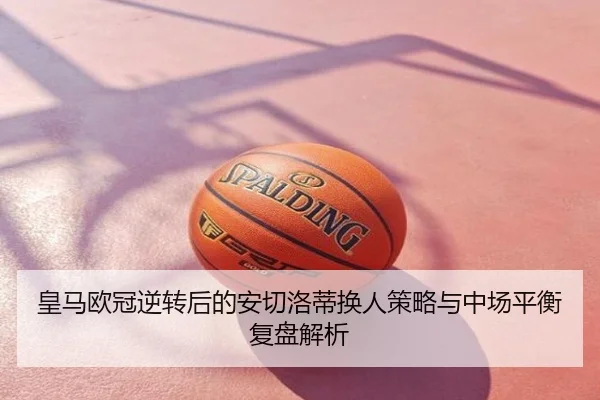 皇马欧冠逆转后的安切洛蒂换人策略与中场平衡复盘解析