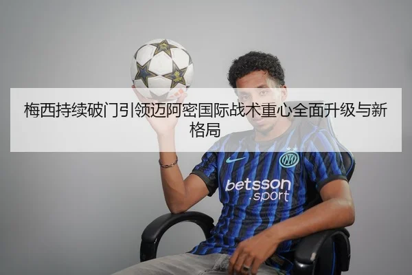 梅西持续破门引领迈阿密国际战术重心全面升级与新格局