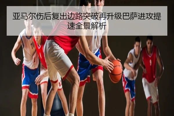 亚马尔伤后复出边路突破再升级巴萨进攻提速全景解析
