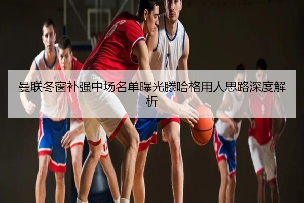 曼联冬窗补强中场名单曝光滕哈格用人思路深度解析
